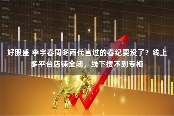 好股盛 李宇春周冬雨代言过的春纪要没了？线上多平台店铺全闭，线下搜不到专柜