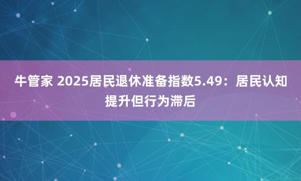 牛管家 2025居民退休准备指数5.49：居民认知提升但行为滞后
