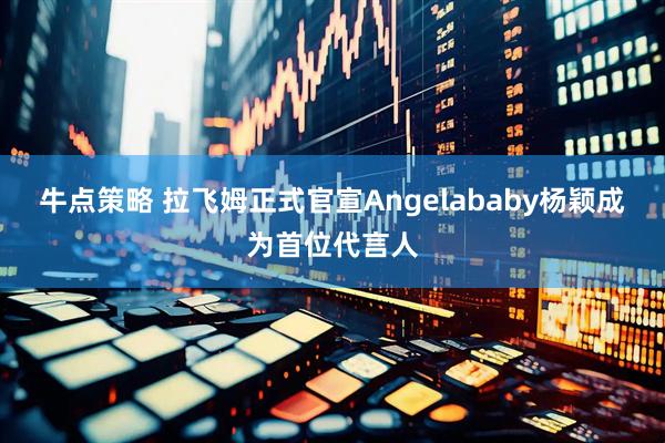 牛点策略 拉飞姆正式官宣Angelababy杨颖成为首位代言人