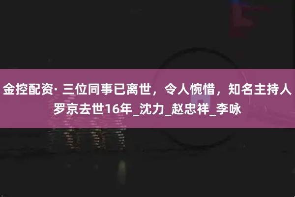 金控配资· 三位同事已离世,令人惋惜,知名主持人罗京去世16年_沈力_赵忠祥_李咏