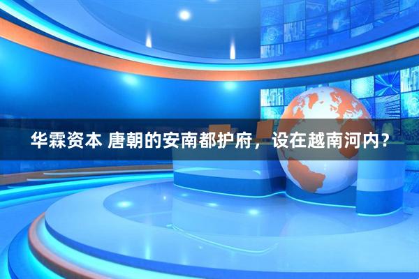 华霖资本 唐朝的安南都护府,设在越南河内?