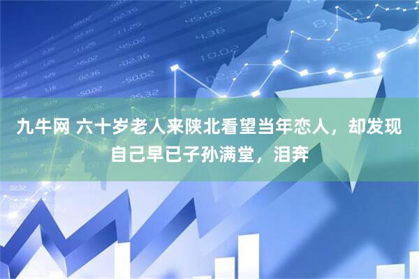 九牛网 六十岁老人来陕北看望当年恋人,却发现自己早已子孙满堂,泪奔