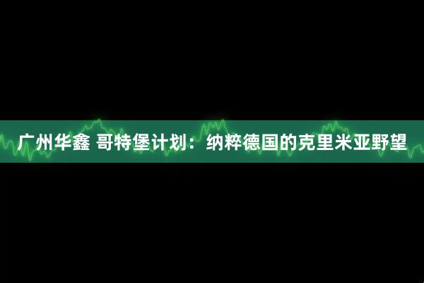 广州华鑫 哥特堡计划：纳粹德国的克里米亚野望