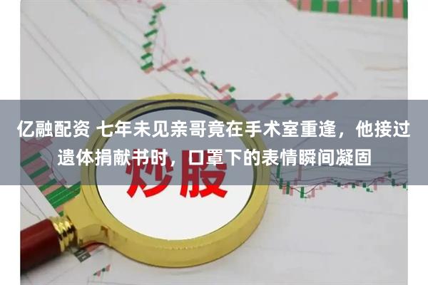 亿融配资 七年未见亲哥竟在手术室重逢，他接过遗体捐献书时，口罩下的表情瞬间凝固