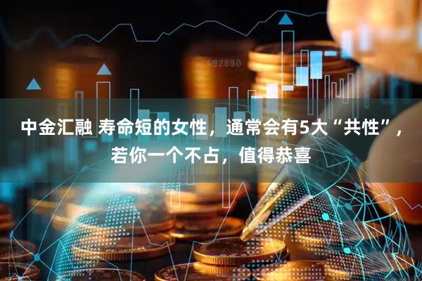 中金汇融 寿命短的女性，通常会有5大“共性”，若你一个不占，值得恭喜