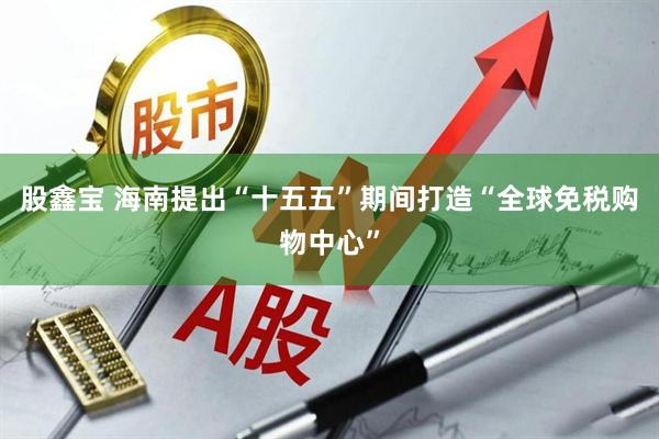 股鑫宝 海南提出“十五五”期间打造“全球免税购物中心”
